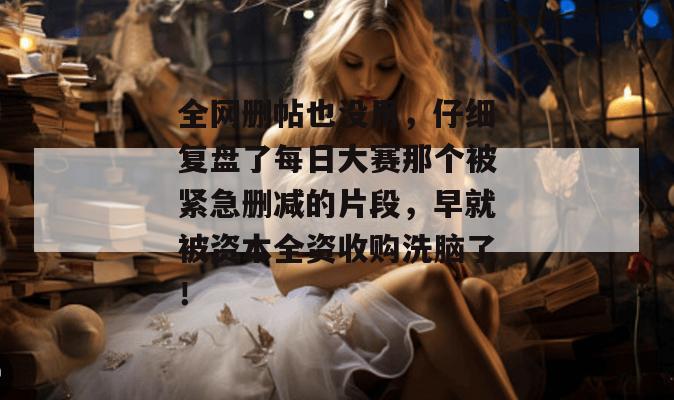 全网删帖也没用,仔细复盘了每日大赛那个被紧急删减的片段,早就被资本全资收购洗脑了!