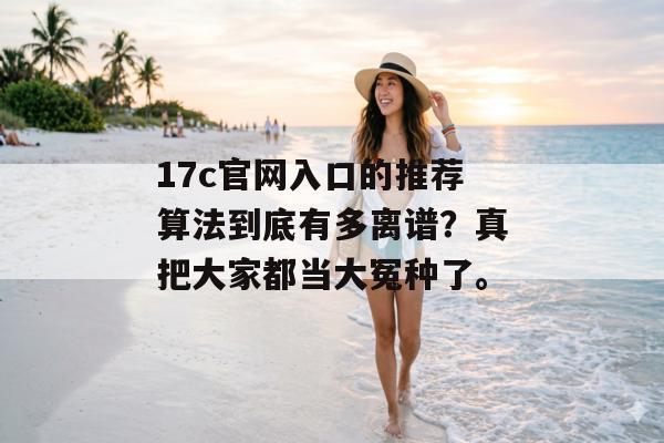 17c官网入口的推荐算法到底有多离谱？真把大家都当大冤种了。