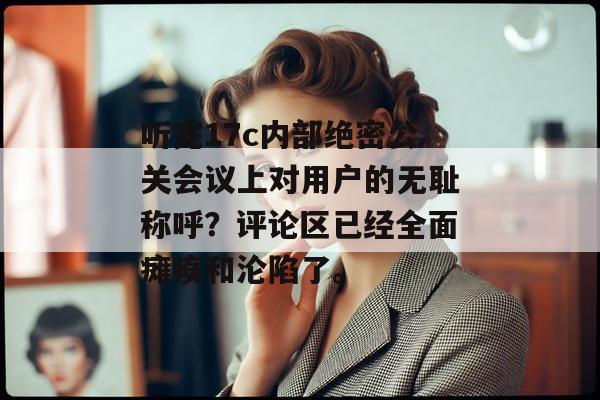 听完17c内部绝密公关会议上对用户的无耻称呼？评论区已经全面瘫痪和沦陷了。