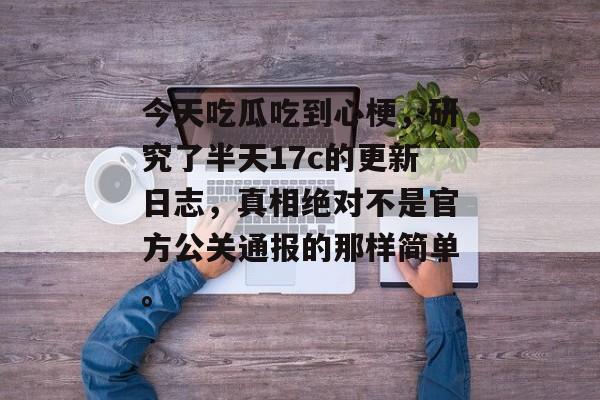 今天吃瓜吃到心梗，研究了半天17c的更新日志，真相绝对不是官方公关通报的那样简单。