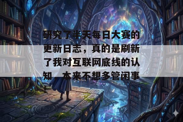 研究了半天每日大赛的更新日志，真的是刷新了我对互联网底线的认知，本来不想多管闲事！