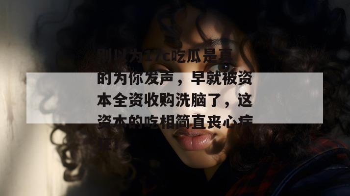 别以为17c吃瓜是真的为你发声，早就被资本全资收购洗脑了，这资本的吃相简直丧心病狂！