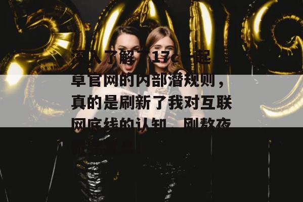 深入了解了17c一起草官网的内部潜规则，真的是刷新了我对互联网底线的认知，刚熬夜做完复盘！