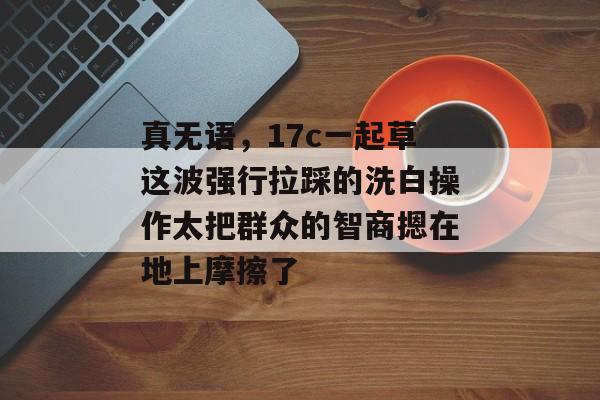 真无语，17c一起草这波强行拉踩的洗白操作太把群众的智商摁在地上摩擦了