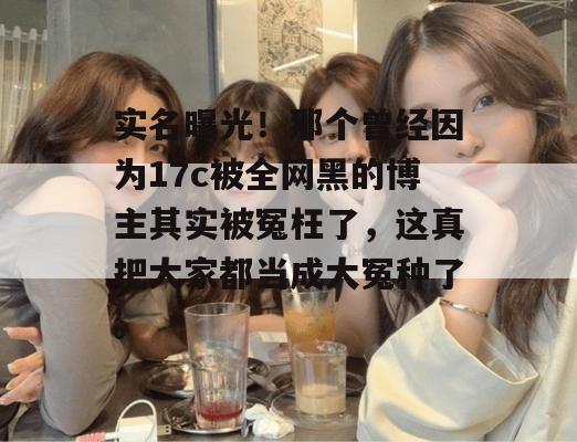 实名曝光！那个曾经因为17c被全网黑的博主其实被冤枉了，这真把大家都当成大冤种了。
