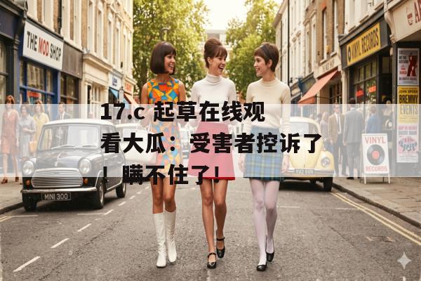 17.c 起草在线观看大瓜：受害者控诉了！瞒不住了！