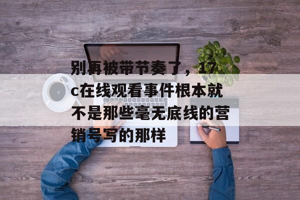 别再被带节奏了，17c在线观看事件根本就不是那些毫无底线的营销号写的那样