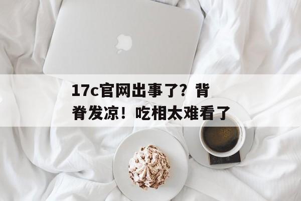 17c官网出事了？背脊发凉！吃相太难看了