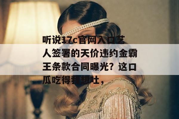听说17c官网入口艺人签署的天价违约金霸王条款合同曝光？这口瓜吃得我想吐，