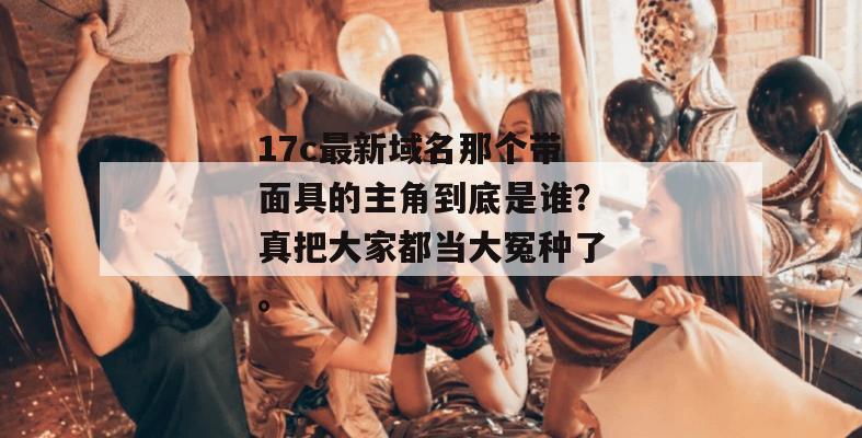 17c最新域名那个带面具的主角到底是谁？真把大家都当大冤种了。