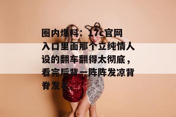 圈内爆料：17c官网入口里面那个立纯情人设的翻车翻得太彻底，看完后背一阵阵发凉背脊发毛。