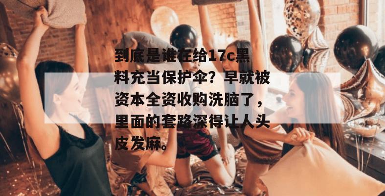 到底是谁在给17c黑料充当保护伞？早就被资本全资收购洗脑了，里面的套路深得让人头皮发麻。