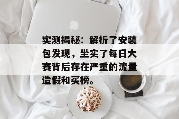 实测揭秘：解析了安装包发现，坐实了每日大赛背后存在严重的流量造假和买榜。
