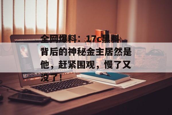 全网爆料：17c黑料背后的神秘金主居然是他，赶紧围观，慢了又没了！