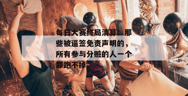 每日大赛终局清算：那些被逼签免责声明的，所有参与分赃的人一个都跑不掉。