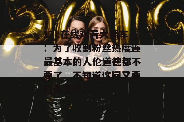 17c在线观看大翻车：为了收割粉丝热度连最基本的人伦道德都不要了，不知道这回又要封多少号。