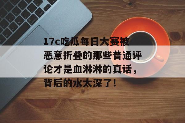17c吃瓜每日大赛被恶意折叠的那些普通评论才是血淋淋的真话，背后的水太深了！
