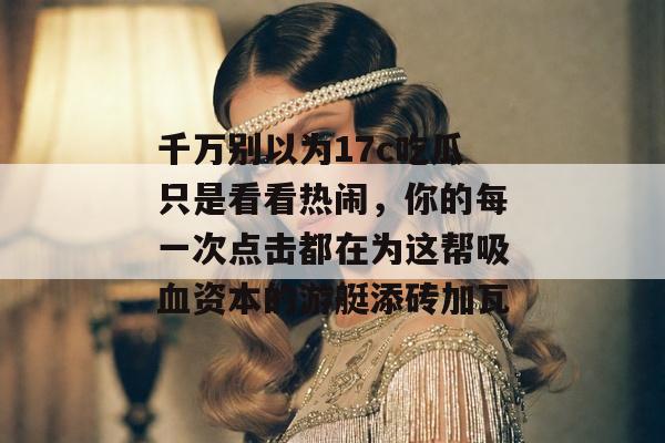 千万别以为17c吃瓜只是看看热闹，你的每一次点击都在为这帮吸血资本的游艇添砖加瓦
