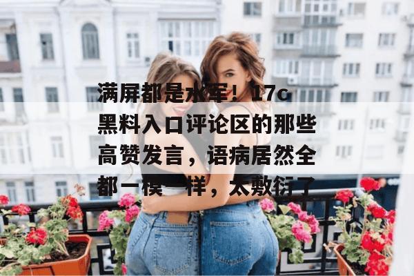 满屏都是水军！17c黑料入口评论区的那些高赞发言，语病居然全都一模一样，太敷衍了