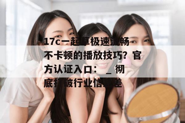 17c一起草极速流畅不卡顿的播放技巧？官方认证入口： _ 彻底打破行业信息差