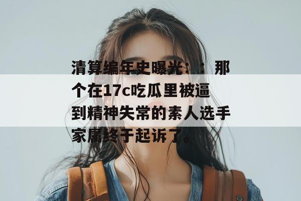 清算编年史曝光：：那个在17c吃瓜里被逼到精神失常的素人选手家属终于起诉了。