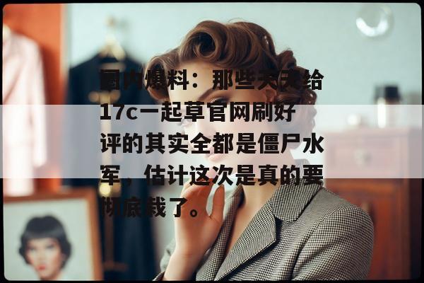 圈内爆料：那些天天给17c一起草官网刷好评的其实全都是僵尸水军，估计这次是真的要彻底栽了。