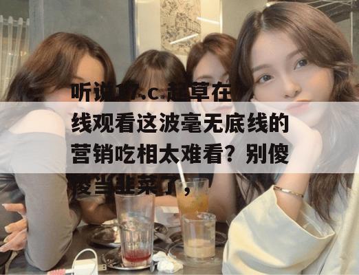 听说17.c 起草在线观看这波毫无底线的营销吃相太难看？别傻傻当韭菜了，