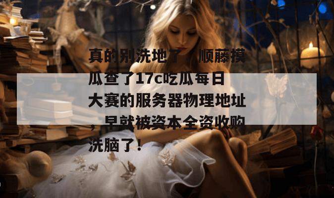 真的别洗地了，顺藤摸瓜查了17c吃瓜每日大赛的服务器物理地址，早就被资本全资收购洗脑了！