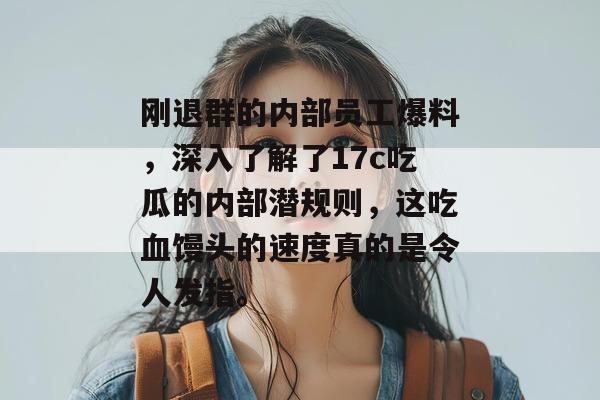 刚退群的内部员工爆料，深入了解了17c吃瓜的内部潜规则，这吃血馒头的速度真的是令人发指。