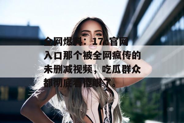 全网爆料：17c官网入口那个被全网疯传的未删减视频，吃瓜群众都彻底看傻眼了。