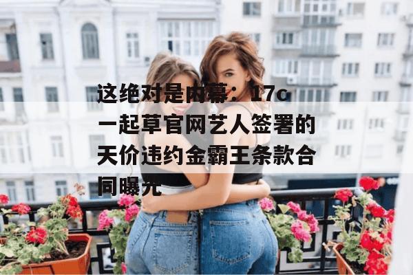 这绝对是内幕：17c一起草官网艺人签署的天价违约金霸王条款合同曝光