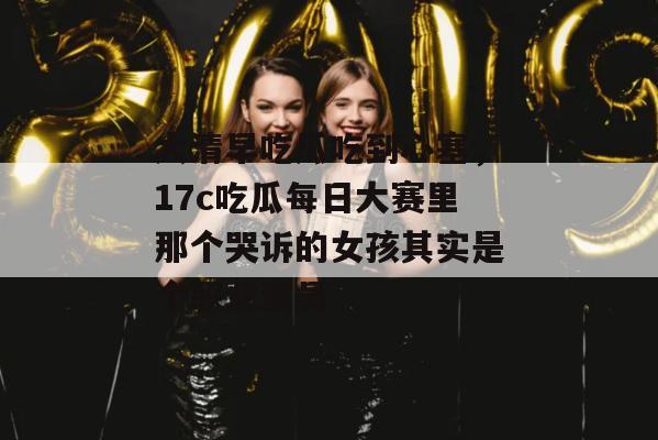 大清早吃瓜吃到心塞，17c吃瓜每日大赛里那个哭诉的女孩其实是个职业演员