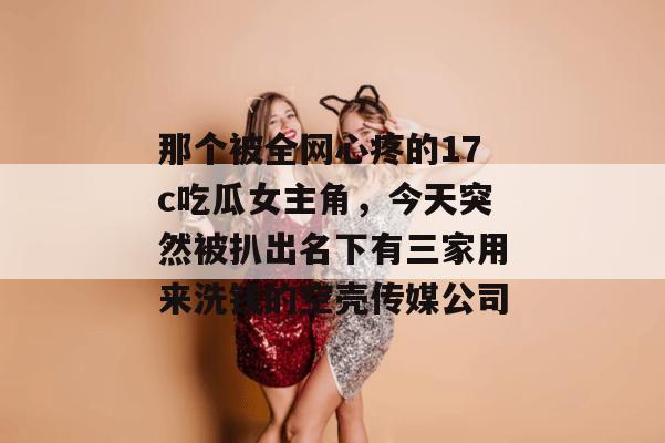 那个被全网心疼的17c吃瓜女主角，今天突然被扒出名下有三家用来洗钱的空壳传媒公司