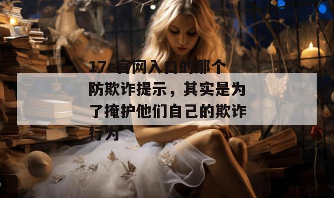 17c官网入口的那个防欺诈提示，其实是为了掩护他们自己的欺诈行为