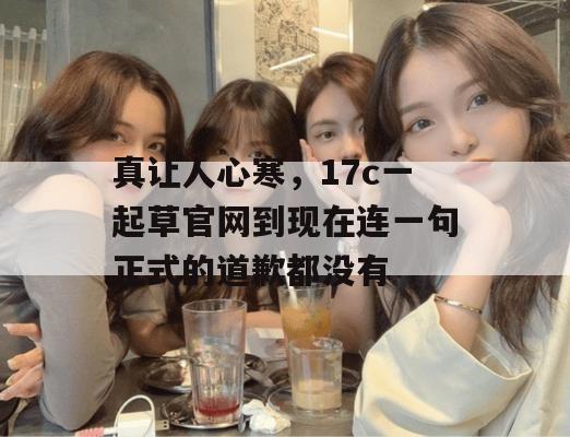 真让人心寒，17c一起草官网到现在连一句正式的道歉都没有