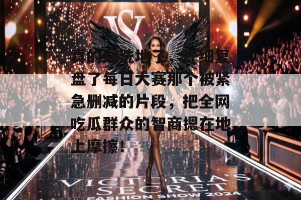 真的别洗地了，仔细复盘了每日大赛那个被紧急删减的片段，把全网吃瓜群众的智商摁在地上摩擦！
