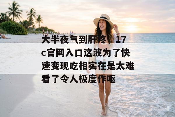 大半夜气到肝疼，17c官网入口这波为了快速变现吃相实在是太难看了令人极度作呕