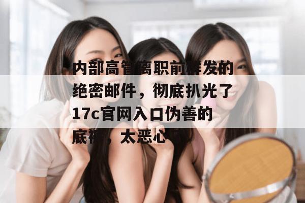 内部高管离职前群发的绝密邮件，彻底扒光了17c官网入口伪善的底裤，太恶心了