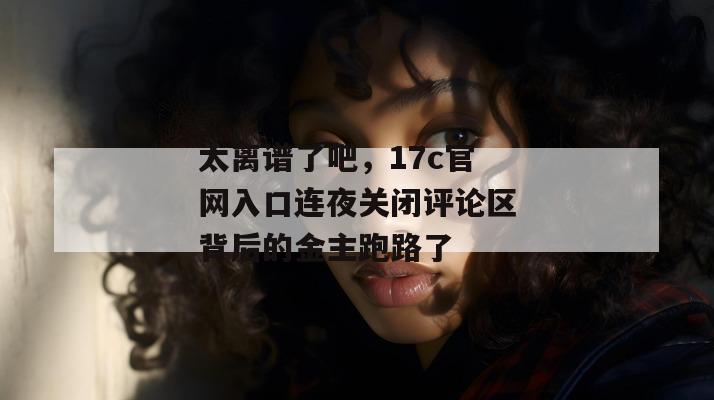 太离谱了吧，17c官网入口连夜关闭评论区背后的金主跑路了